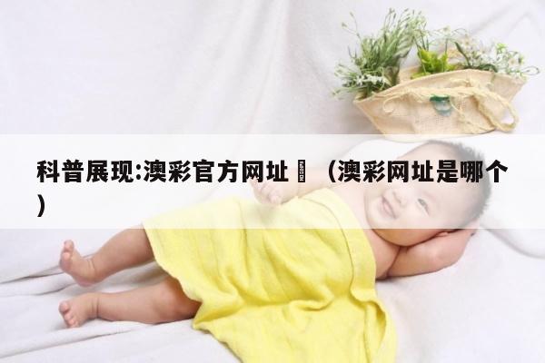 科普展现:澳彩官方网址	（澳彩网址是哪个）